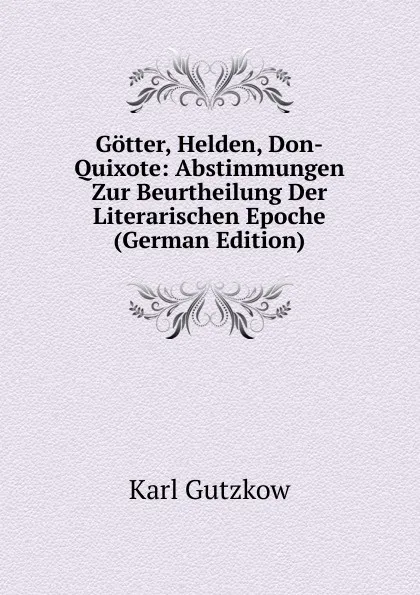 Обложка книги Gotter, Helden, Don-Quixote: Abstimmungen Zur Beurtheilung Der Literarischen Epoche (German Edition), Gutzkow Karl