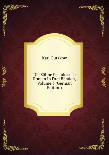 Обложка книги Die Sohne Pestalozzi.s: Roman in Drei Banden, Volume 3 (German Edition), Gutzkow Karl