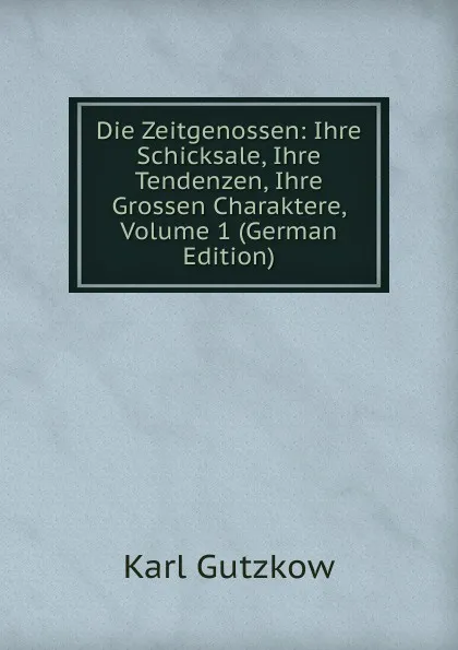 Обложка книги Die Zeitgenossen: Ihre Schicksale, Ihre Tendenzen, Ihre Grossen Charaktere, Volume 1 (German Edition), Gutzkow Karl