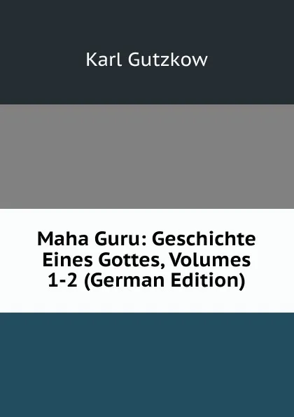 Обложка книги Maha Guru: Geschichte Eines Gottes, Volumes 1-2 (German Edition), Gutzkow Karl