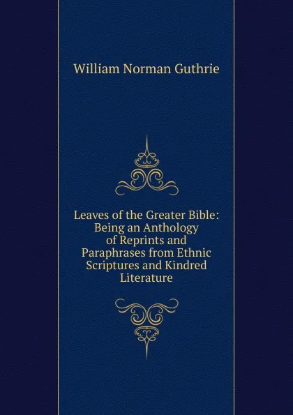 Обложка книги Leaves of the Greater Bible: Being an Anthology of Reprints and Paraphrases from Ethnic Scriptures and Kindred Literature, William Norman Guthrie