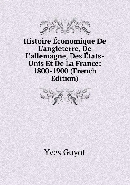 Обложка книги Histoire Economique De L.angleterre, De L.allemagne, Des Etats-Unis Et De La France: 1800-1900 (French Edition), Guyot Yves