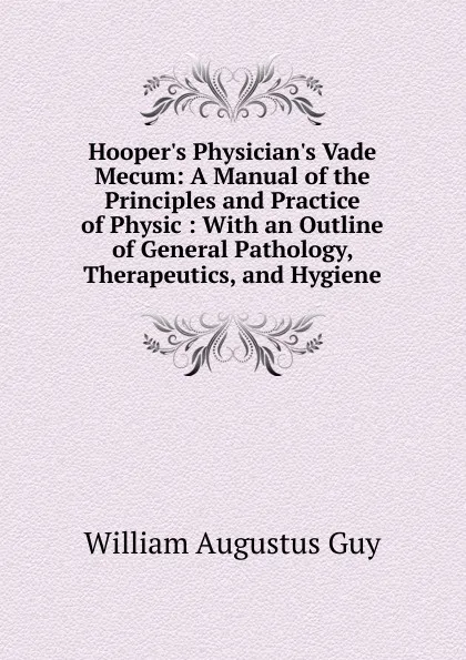 Обложка книги Hooper.s Physician.s Vade Mecum: A Manual of the Principles and Practice of Physic : With an Outline of General Pathology, Therapeutics, and Hygiene, William Augustus Guy