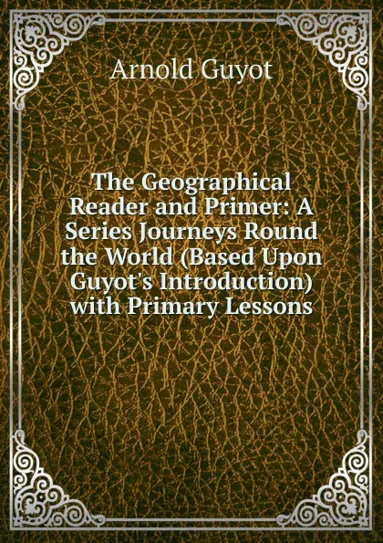 Обложка книги The Geographical Reader and Primer: A Series Journeys Round the World (Based Upon Guyot.s Introduction) with Primary Lessons, Arnold Guyot