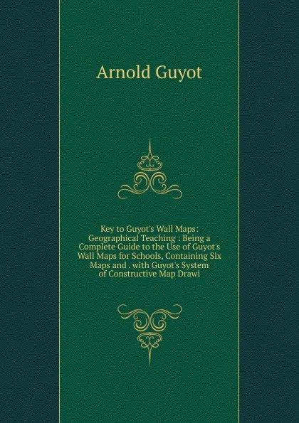 Обложка книги Key to Guyot.s Wall Maps: Geographical Teaching : Being a Complete Guide to the Use of Guyot.s Wall Maps for Schools, Containing Six Maps and . with Guyot.s System of Constructive Map Drawi, Arnold Guyot