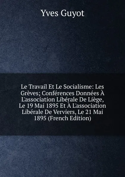 Обложка книги Le Travail Et Le Socialisme: Les Greves; Conferences Donnees A L.association Liberale De Liege, Le 19 Mai 1895 Et A L.association Liberale De Verviers, Le 21 Mai 1895 (French Edition), Guyot Yves