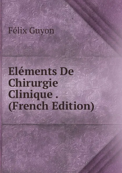 Обложка книги Elements De Chirurgie Clinique . (French Edition), Félix Guyon