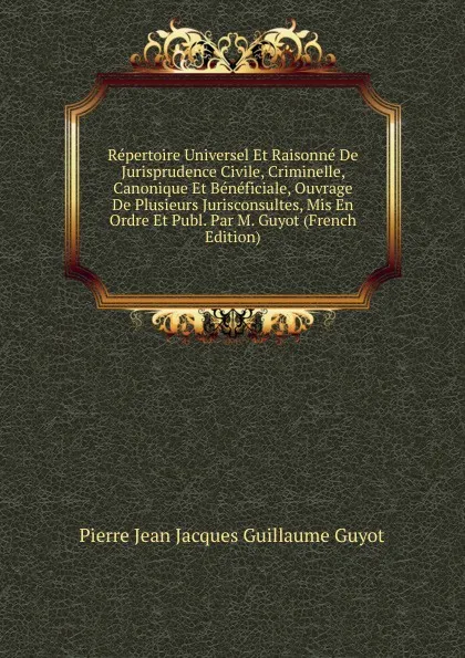 Обложка книги Repertoire Universel Et Raisonne De Jurisprudence Civile, Criminelle, Canonique Et Beneficiale, Ouvrage De Plusieurs Jurisconsultes, Mis En Ordre Et Publ. Par M. Guyot (French Edition), Pierre Jean Jacques Guillaume Guyot