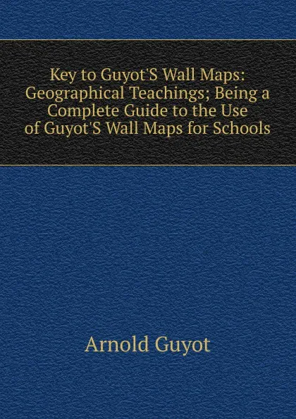 Обложка книги Key to Guyot.S Wall Maps: Geographical Teachings; Being a Complete Guide to the Use of Guyot.S Wall Maps for Schools, Arnold Guyot