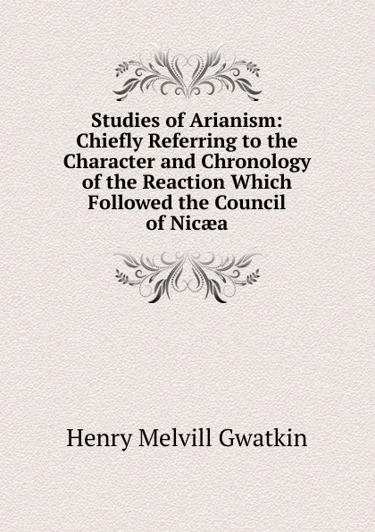 Обложка книги Studies of Arianism: Chiefly Referring to the Character and Chronology of the Reaction Which Followed the Council of Nicaea, Gwatkin Henry Melvill