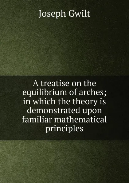 Обложка книги A treatise on the equilibrium of arches; in which the theory is demonstrated upon familiar mathematical principles, Joseph Gwilt