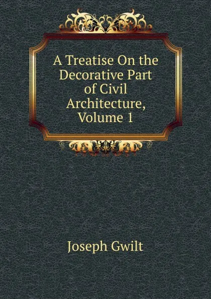 Обложка книги A Treatise On the Decorative Part of Civil Architecture, Volume 1, Joseph Gwilt