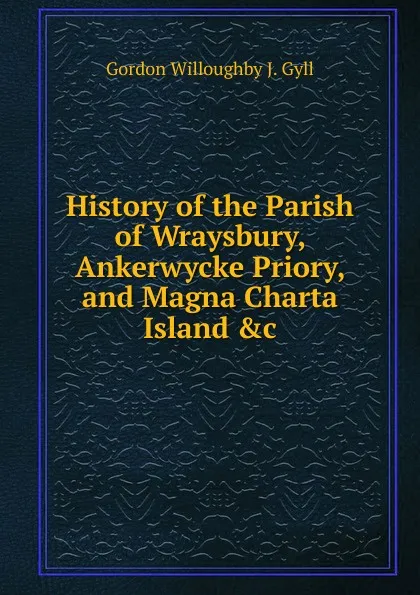 Обложка книги History of the Parish of Wraysbury, Ankerwycke Priory, and Magna Charta Island .c, Gordon Willoughby J. Gyll