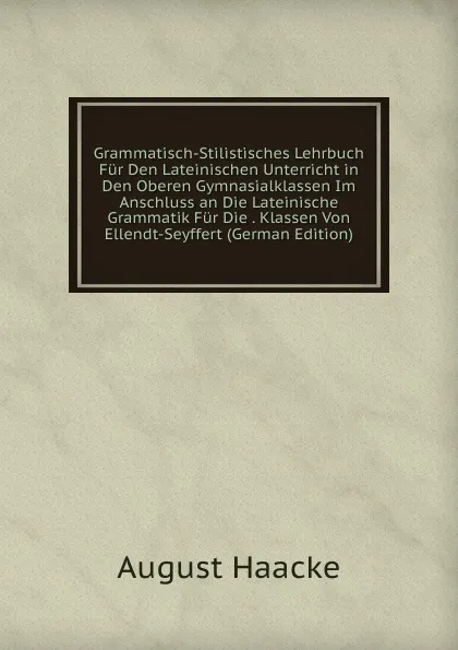 Обложка книги Grammatisch-Stilistisches Lehrbuch Fur Den Lateinischen Unterricht in Den Oberen Gymnasialklassen Im Anschluss an Die Lateinische Grammatik Fur Die . Klassen Von Ellendt-Seyffert (German Edition), August Haacke