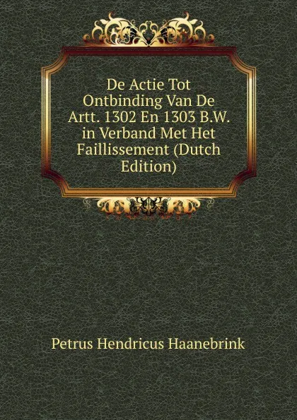 Обложка книги De Actie Tot Ontbinding Van De Artt. 1302 En 1303 B.W. in Verband Met Het Faillissement (Dutch Edition), Petrus Hendricus Haanebrink