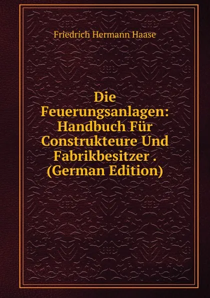 Обложка книги Die Feuerungsanlagen: Handbuch Fur Construkteure Und Fabrikbesitzer . (German Edition), Friedrich Hermann Haase