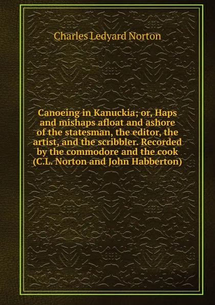 Обложка книги Canoeing in Kanuckia; or, Haps and mishaps afloat and ashore of the statesman, the editor, the artist, and the scribbler. Recorded by the commodore and the cook (C.L. Norton and John Habberton), Charles Ledyard Norton