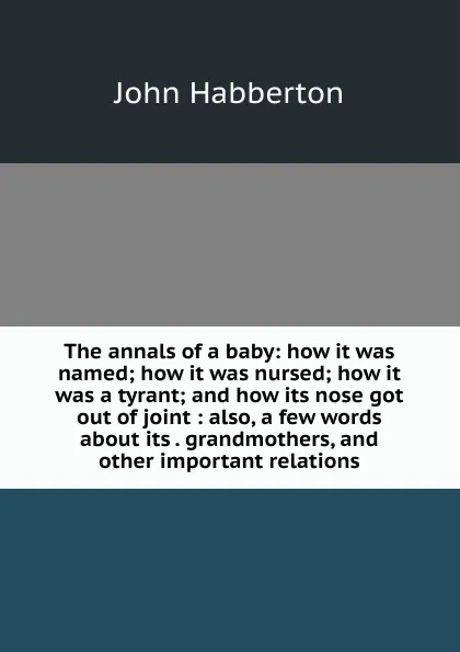 Обложка книги The annals of a baby: how it was named; how it was nursed; how it was a tyrant; and how its nose got out of joint : also, a few words about its . grandmothers, and other important relations, Habberton John