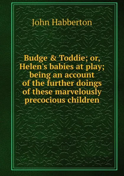 Обложка книги Budge . Toddie; or, Helen.s babies at play; being an account of the further doings of these marvelously precocious children, Habberton John