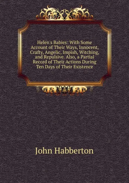 Обложка книги Helen.s Babies: With Some Account of Their Ways, Innocent, Crafty, Angelic, Impish, Witching, and Repulsive. Also, a Partial Record of Their Actions During Ten Days of Their Existence, Habberton John