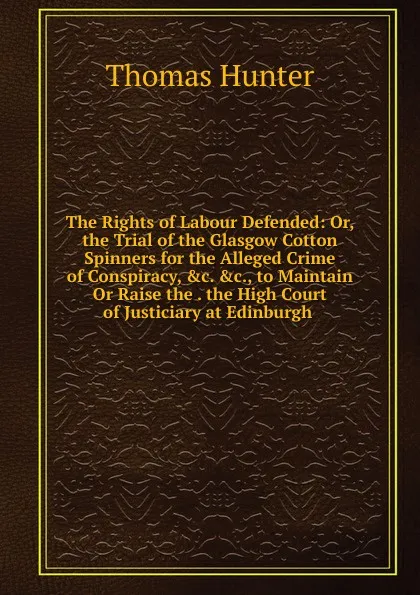 Обложка книги The Rights of Labour Defended: Or, the Trial of the Glasgow Cotton Spinners for the Alleged Crime of Conspiracy, .c. .c., to Maintain Or Raise the . the High Court of Justiciary at Edinburgh ., Thomas Hunter