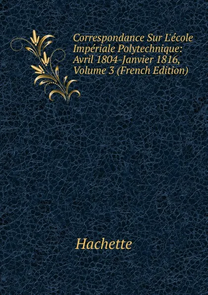 Обложка книги Correspondance Sur L.ecole Imperiale Polytechnique: Avril 1804-Janvier 1816, Volume 3 (French Edition), Hachette