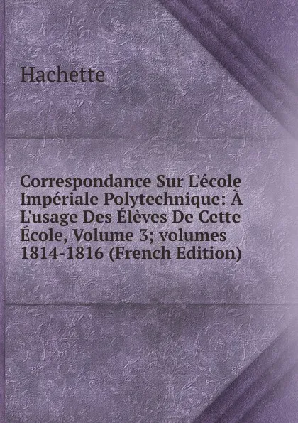 Обложка книги Correspondance Sur L.ecole Imperiale Polytechnique: A L.usage Des Eleves De Cette Ecole, Volume 3;.volumes 1814-1816 (French Edition), Hachette