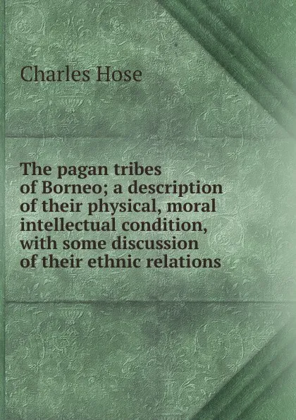 Обложка книги The pagan tribes of Borneo; a description of their physical, moral intellectual condition, with some discussion of their ethnic relations, Charles Hose