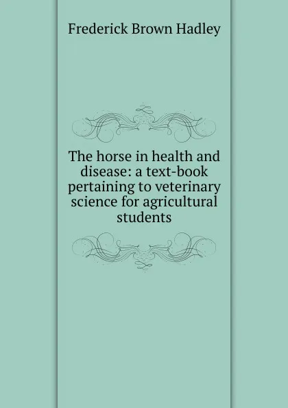 Обложка книги The horse in health and disease: a text-book pertaining to veterinary science for agricultural students, Frederick Brown Hadley