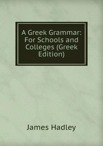 Обложка книги A Greek Grammar: For Schools and Colleges (Greek Edition), James Hadley