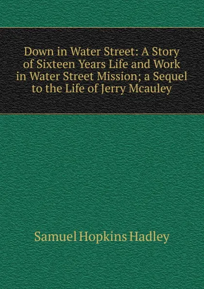 Обложка книги Down in Water Street: A Story of Sixteen Years Life and Work in Water Street Mission; a Sequel to the Life of Jerry Mcauley, Samuel Hopkins Hadley