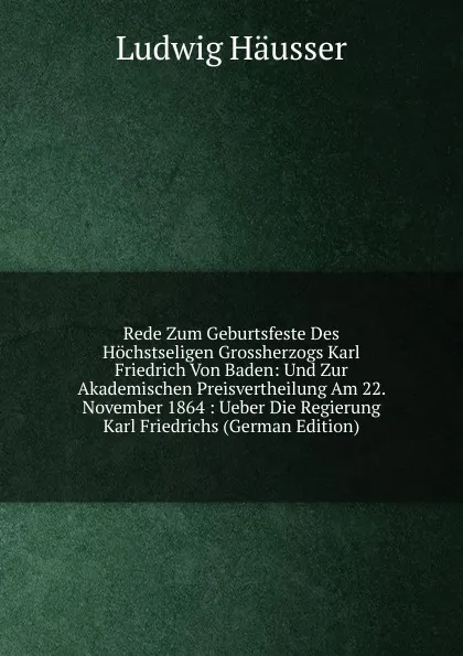 Обложка книги Rede Zum Geburtsfeste Des Hochstseligen Grossherzogs Karl Friedrich Von Baden: Und Zur Akademischen Preisvertheilung Am 22. November 1864 : Ueber Die Regierung Karl Friedrichs (German Edition), Ludwig Häusser