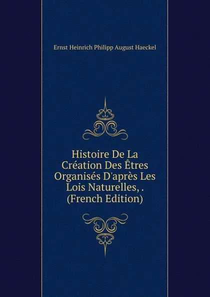 Обложка книги Histoire De La Creation Des Etres Organises D.apres Les Lois Naturelles, . (French Edition), Haeckel Ernst Heinrich