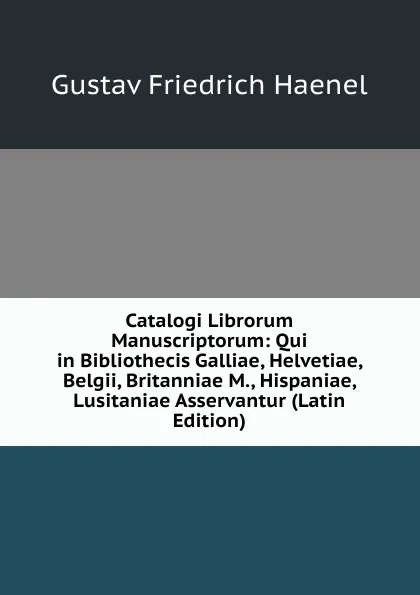 Обложка книги Catalogi Librorum Manuscriptorum: Qui in Bibliothecis Galliae, Helvetiae, Belgii, Britanniae M., Hispaniae, Lusitaniae Asservantur (Latin Edition), Gustav Friedrich Haenel