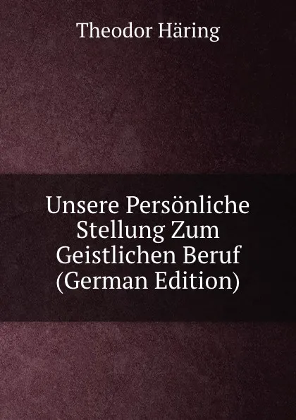 Обложка книги Unsere Personliche Stellung Zum Geistlichen Beruf (German Edition), Theodor Häring