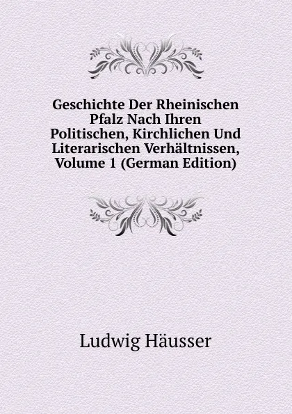 Обложка книги Geschichte Der Rheinischen Pfalz Nach Ihren Politischen, Kirchlichen Und Literarischen Verhaltnissen, Volume 1 (German Edition), Ludwig Häusser