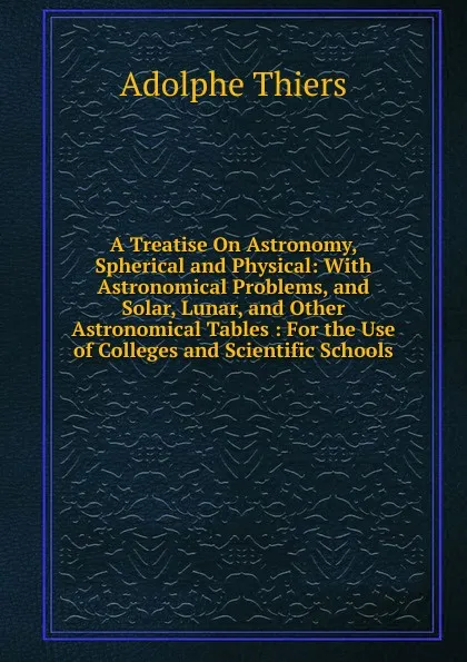 Обложка книги A Treatise On Astronomy, Spherical and Physical: With Astronomical Problems, and Solar, Lunar, and Other Astronomical Tables : For the Use of Colleges and Scientific Schools, Thiers Adolphe