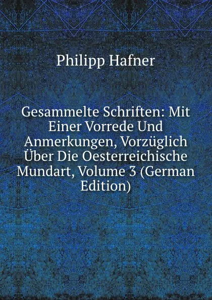 Обложка книги Gesammelte Schriften: Mit Einer Vorrede Und Anmerkungen, Vorzuglich Uber Die Oesterreichische Mundart, Volume 3 (German Edition), Philipp Hafner