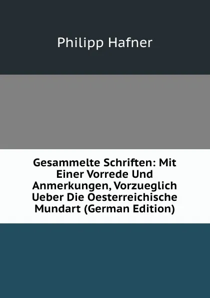 Обложка книги Gesammelte Schriften: Mit Einer Vorrede Und Anmerkungen, Vorzueglich Ueber Die Oesterreichische Mundart (German Edition), Philipp Hafner