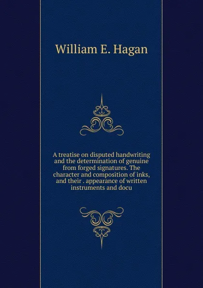 Обложка книги A treatise on disputed handwriting and the determination of genuine from forged signatures. The character and composition of inks, and their . appearance of written instruments and docu, William E. Hagan