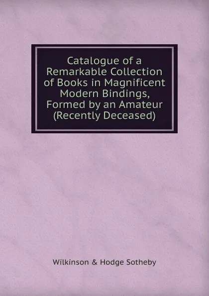 Обложка книги Catalogue of a Remarkable Collection of Books in Magnificent Modern Bindings, Formed by an Amateur (Recently Deceased), Wilkinson & Hodge Sotheby