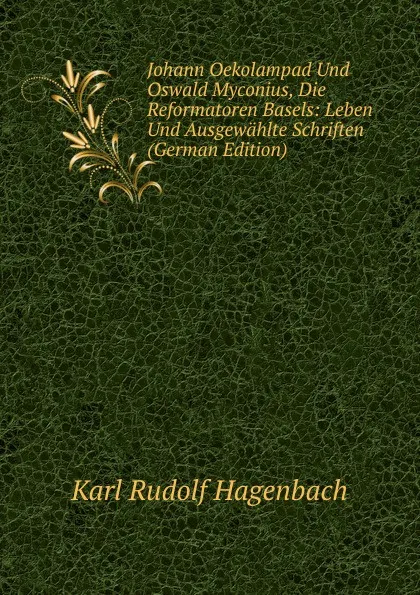 Обложка книги Johann Oekolampad Und Oswald Myconius, Die Reformatoren Basels: Leben Und Ausgewahlte Schriften (German Edition), Karl Rudolf Hagenbach