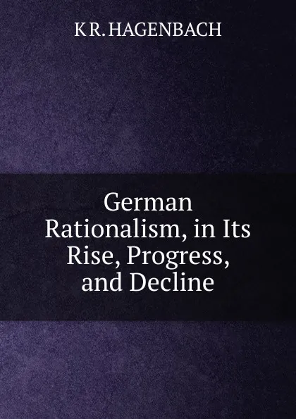 Обложка книги German Rationalism, in Its Rise, Progress, and Decline, K R. HAGENBACH