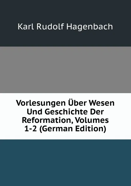 Обложка книги Vorlesungen Uber Wesen Und Geschichte Der Reformation, Volumes 1-2 (German Edition), Karl Rudolf Hagenbach