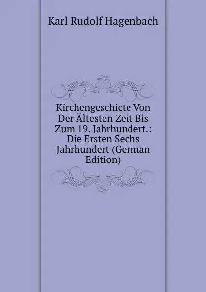 Обложка книги Kirchengeschicte Von Der Altesten Zeit Bis Zum 19. Jahrhundert.: Die Ersten Sechs Jahrhundert (German Edition), Karl Rudolf Hagenbach