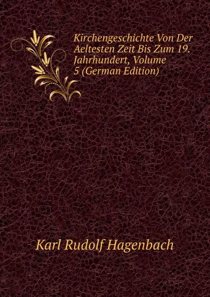 Обложка книги Kirchengeschichte Von Der Aeltesten Zeit Bis Zum 19. Jahrhundert, Volume 5 (German Edition), Karl Rudolf Hagenbach