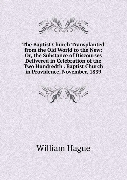 Обложка книги The Baptist Church Transplanted from the Old World to the New: Or, the Substance of Discourses Delivered in Celebration of the Two Hundredth . Baptist Church in Providence, November, 1839, William Hague