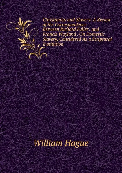 Обложка книги Christianity and Slavery: A Review of the Correspondence Between Richard Fuller . and Francis Wayland . On Domestic Slavery, Considered As a Scriptural Institution, William Hague