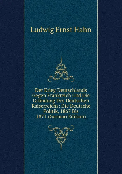 Обложка книги Der Krieg Deutschlands Gegen Frankreich Und Die Grundung Des Deutschen Kaiserreichs: Die Deutsche Politik, 1867 Bis 1871 (German Edition), Ludwig Ernst Hahn