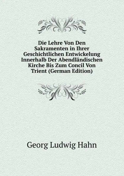 Обложка книги Die Lehre Von Den Sakramenten in Ihrer Geschichtlichen Entwickelung Innerhalb Der Abendlandischen Kirche Bis Zum Concil Von Trient (German Edition), Georg Ludwig Hahn